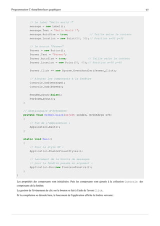 Programmation C sharp/Interfaces graphiques 97
// Le label "Hello world !"
message = new Label();
message.Text = "Hello World !";
message.AutoSize = true; // Taille selon le contenu
message.Location = new Point(50, 30);// Position x=50 y=30
// Le bouton "Fermer"
fermer = new Button();
fermer.Text = "Fermer";
fermer.AutoSize = true; // Taille selon le contenu
fermer.Location = new Point(50, 60);// Position x=50 y=60
fermer.Click += new System.EventHandler(fermer_Click);
// Ajouter les composants à la fenêtre
Controls.Add(message);
Controls.Add(fermer);
ResumeLayout(false);
PerformLayout();
}
// Gestionnaire d'événement
private void fermer_Click(object sender, EventArgs evt)
{
// Fin de l'application :
Application.Exit();
}
static void Main()
{
// Pour le style XP :
Application.EnableVisualStyles();
// Lancement de la boucle de messages
// pour la fenêtre passée en argument :
Application.Run(new PremiereFenetre());
}
}
Les propriétés des composants sont initialisées. Puis les composants sont ajoutés à la collection Controls des
composants de la fenêtre.
La gestion de l'évènement du clic sur le bouton se fait à l'aide de l'event Click.
Si la compilation se déroule bien, le lancement de l'application affiche la fenêtre suivante :
 