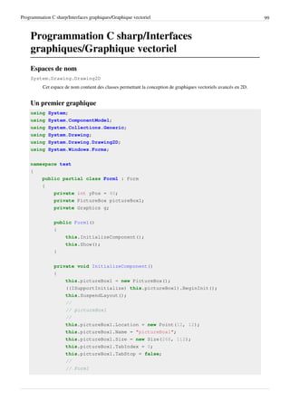 Programmation C sharp/Interfaces graphiques/Graphique vectoriel 99
Programmation C sharp/Interfaces
graphiques/Graphique vectoriel
Espaces de nom
System.Drawing.Drawing2D
Cet espace de nom contient des classes permettant la conception de graphiques vectoriels avancés en 2D.
Un premier graphique
using System;
using System.ComponentModel;
using System.Collections.Generic;
using System.Drawing;
using System.Drawing.Drawing2D;
using System.Windows.Forms;
namespace test
{
public partial class Form1 : Form
{
private int yPos = 40;
private PictureBox pictureBox1;
private Graphics g;
public Form1()
{
this.InitializeComponent();
this.Show();
}
private void InitializeComponent()
{
this.pictureBox1 = new PictureBox();
((ISupportInitialize) this.pictureBox1).BeginInit();
this.SuspendLayout();
//
// pictureBox1
//
this.pictureBox1.Location = new Point(12, 12);
this.pictureBox1.Name = "pictureBox1";
this.pictureBox1.Size = new Size(268, 112);
this.pictureBox1.TabIndex = 0;
this.pictureBox1.TabStop = false;
//
// Form1
 