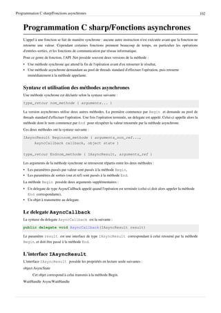 Programmation C sharp/Fonctions asynchrones 102
Programmation C sharp/Fonctions asynchrones
L'appel à une fonction se fait de manière synchrone : aucune autre instruction n'est exécutée avant que la fonction ne
retourne une valeur. Cependant certaines fonctions prennent beaucoup de temps, en particulier les opérations
d'entrées-sorties, et les fonctions de communication par réseau informatique.
Pour ce genre de fonction, l'API .Net possède souvent deux versions de la méthode :
• Une méthode synchrone qui attend la fin de l'opération avant d'en retourner le résultat,
• Une méthode asynchrone demandant au pool de threads standard d'effectuer l'opération, puis retourne
immédiatement à la méthode appelante.
Syntaxe et utilisation des méthodes asynchrones
Une méthode synchrone est déclarée selon la syntaxe suivante :
type_retour nom_methode ( arguments... )
La version asynchrones utilise deux autres méthodes. La première commence par Begin et demande au pool de
threads standard d'effectuer l'opération. Une fois l'opération terminée, un delegate est appelé. Celui-ci appelle alors la
méthode dont le nom commence par End pour récupérer la valeur retournée par la méthode asynchrone.
Ces deux méthodes ont la syntaxe suivante :
IAsyncResult Beginnom_methode ( arguments_non_ref...,
AsyncCallback callback, object state )
type_retour Endnom_methode ( IAsyncResult, arguments_ref )
Les arguments de la méthode synchrone se retrouvent répartis entre les deux méthodes :
• Les paramètres passés par valeur sont passés à la méthode Begin,
• Les paramètres de sorties (out et ref) sont passés à la méthode End.
La méthode Begin possède deux arguments supplémentaires :
• Un delegate de type AsyncCallback appelé quand l'opération est terminée (celui-ci doit alors appeler la méthode
End correspondante),
• Un objet à transmettre au delegate.
Le delegate AsyncCallback
La syntaxe du delegate AsyncCallback est la suivante :
public delegate void AsyncCallback(IAsyncResult result)
Le paramètre result est une interface de type IAsyncResult correspondant à celui retourné par la méthode
Begin, et doit être passé à la méthode End.
L'interface IAsyncResult
L'interface IAsyncResult possède les propriétés en lecture seule suivantes :
object AsyncState
Cet objet correspond à celui transmis à la méthode Begin.
WaitHandle AsyncWaitHandle
 