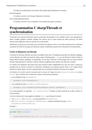 Programmation C sharp/Fonctions asynchrones 103
Cet objet de synchronisation est mis dans l'état signalé quand l'opération est terminée.
bool IsCompleted
Ce booléen vaut true (vrai) lorsque l'opération est terminée.
bool CompletedSynchronously
Ce booléen vaut true (vrai) si l'opération s'est terminée de manière synchrone.
Programmation C sharp/Threads et
synchronisation
Un thread est un contexte d'exécution ayant sa propre pile de paramètres et de variables locales, mais partageant les
même variables globales (variables statiques des classes) que les autres threads du même processus (la même
instance d'une application créée au moment de son lancement).
Initialement, un processus ne possède qu'un seul thread. En général, celui-ci crée d'autres threads pour le traitement
asynchrone de la file de messages provenant du système d'exploitation (gestion des évènements), du matériel géré, ...
Créer et démarrer un thread
Un thread est créé pour effectuer une tâche en parallèle d'une autre. Si l'application possède une interface graphique
et doit effectuer une tâche qui prend du temps (calcul, téléchargement, ...), si un seul thread est utilisé, durant la
longue tâche l'interface graphique est inutilisable. Il vaut mieux effectuer la tâche longue dans un nouveau thread
afin que l'utilisateur puisse continuer à utiliser l'interface graphique (pour annuler cette tâche par exemple).
Les threads sont également nécessaires pour gérer plusieurs tâches indépendantes les unes des autres, comme par
exemple pour un serveur, la gestion de connexions simultanées avec plusieurs clients. Dans ce cas, chaque thread
effectue les mêmes tâches. Ils sont en général gérés par un ensemble de threads (Thread pool en anglais).
Les threads et les outils associés sont gérés par les classes de l'espace de nom System.Threading. La classe
Thread gère un thread. Son constructeur accepte comme premier paramètre :
• soit un délégué de type ThreadStart :
delegate void ThreadStart()
• soit un délégué de type ParameterizedThreadStart :
delegate void ParameterizedThreadStart(object parameter)
Le second paramètre est optionnel : int maxStackSize. Il indique la taille maximale de la pile à allouer au
nouveau thread.
Une fois le thread créé, il faut appeler la méthode Start pour démarrer le thread :
• soit Start() si le delegate n'a aucun paramètre (ThreadStart),
• soit Start(object parameter) si le delegate accepte un paramètre de type object
(ParameterizedThreadStart).
Exemple 1 :
// La tâche qui prend du temps ...
private void longTask()
{
Console.WriteLine("Début de la longue tâche dans le thread "
 