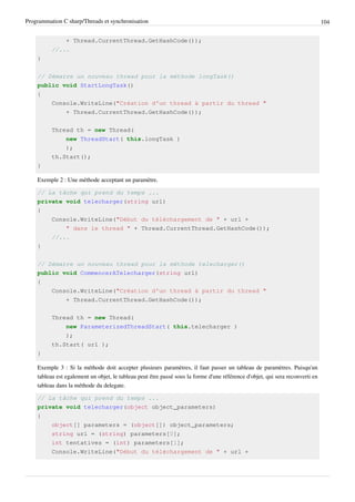 Programmation C sharp/Threads et synchronisation 104
+ Thread.CurrentThread.GetHashCode());
//...
}
// Démarre un nouveau thread pour la méthode longTask()
public void StartLongTask()
{
Console.WriteLine("Création d'un thread à partir du thread "
+ Thread.CurrentThread.GetHashCode());
Thread th = new Thread(
new ThreadStart( this.longTask )
);
th.Start();
}
Exemple 2 : Une méthode acceptant un paramètre.
// La tâche qui prend du temps ...
private void telecharger(string url)
{
Console.WriteLine("Début du téléchargement de " + url +
" dans le thread " + Thread.CurrentThread.GetHashCode());
//...
}
// Démarre un nouveau thread pour la méthode telecharger()
public void CommencerATelecharger(string url)
{
Console.WriteLine("Création d'un thread à partir du thread "
+ Thread.CurrentThread.GetHashCode());
Thread th = new Thread(
new ParameterizedThreadStart( this.telecharger )
);
th.Start( url );
}
Exemple 3 : Si la méthode doit accepter plusieurs paramètres, il faut passer un tableau de paramètres. Puisqu'un
tableau est egalement un objet, le tableau peut être passé sous la forme d'une référence d'objet, qui sera reconverti en
tableau dans la méthode du delegate.
// La tâche qui prend du temps ...
private void telecharger(object object_parameters)
{
object[] parameters = (object[]) object_parameters;
string url = (string) parameters[0];
int tentatives = (int) parameters[1];
Console.WriteLine("Début du téléchargement de " + url +
 