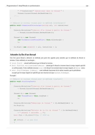 Programmation C sharp/Threads et synchronisation 105
" ("+tentatives+" tentatives) dans le thread " +
Thread.CurrentThread.GetHashCode());
//...
}
// Démarre un nouveau thread pour la méthode telecharger()
public void CommencerATelecharger(string url, int tentatives)
{
Console.WriteLine("Création d'un thread à partir du thread "
+ Thread.CurrentThread.GetHashCode());
Thread th = new Thread(
new ParameterizedThreadStart( this.telecharger )
);
th.Start( new object[] { url, tentatives } );
}
Attendre la fin d'un thread
Une fois qu'un thread a démarré, la méthode join peut être appelée pour attendre que la méthode du thread se
termine. Cette méthode est surchargée :
• void Join() : attend indéfiniment que le thread se termine,
• bool Join(int millisecondsTimeout) : attend que le thread se termine dans le temps imparti spécifié
en millisecondes. Cette méthode retourne true si le thread s'est terminé dans le temps imparti, et false sinon,
• bool Join(TimeSpan timeout) : cette méthode fonctionne de la même manière que la précédente,
excepté que le temps imparti est spécifié par une structure de type System.TimeSpan.
Exemple :
// Démarre un nouveau thread pour la méthode longTask()
public void startLongTask()
{
Console.Writeline("Création d'un thread à partir du thread "
+ Thread.CurrentThread.GetHashCode());
Thread th = new Thread(
new ThreadStart( this.longTask )
);
Console.Writeline("Démarrage du thread " + th.GetHashCode() );
th.Start();
Console.Writeline("Attente de la fin du thread " + th.GetHashCode()
+ " pendant 5 secondes ...");
bool fini = th.Join(5000); // 5000 ms
if (!fini) // si pas fini
{
 