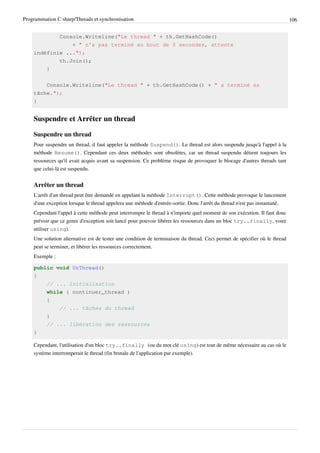 Programmation C sharp/Threads et synchronisation 106
Console.Writeline("Le thread " + th.GetHashCode()
+ " n'a pas terminé au bout de 5 secondes, attente
indéfinie ...");
th.Join();
}
Console.Writeline("Le thread " + th.GetHashCode() + " a terminé sa
tâche.");
}
Suspendre et Arrêter un thread
Suspendre un thread
Pour suspendre un thread, il faut appeler la méthode Suspend(). Le thread est alors suspendu jusqu'à l'appel à la
méthode Resume(). Cependant ces deux méthodes sont obsolètes, car un thread suspendu détient toujours les
ressources qu'il avait acquis avant sa suspension. Ce problème risque de provoquer le blocage d'autres threads tant
que celui-là est suspendu.
Arrêter un thread
L'arrêt d'un thread peut être demandé en appelant la méthode Interrupt(). Cette méthode provoque le lancement
d'une exception lorsque le thread appelera une méthode d'entrée-sortie. Donc l'arrêt du thread n'est pas instantané.
Cependant l'appel à cette méthode peut interrompre le thread à n'importe quel moment de son exécution. Il faut donc
prévoir que ce genre d'exception soit lancé pour pouvoir libérer les ressources dans un bloc try..finally, voire
utiliser using).
Une solution alternative est de tester une condition de terminaison du thread. Ceci permet de spécifier où le thread
peut se terminer, et libérer les ressources correctement.
Exemple :
public void UnThread()
{
// ... initialisation
while ( continuer_thread )
{
// ... tâches du thread
}
// ... libération des ressources
}
Cependant, l'utilisation d'un bloc try..finally (ou du mot clé using) est tout de même nécessaire au cas où le
système interromperait le thread (fin brutale de l'application par exemple).
 