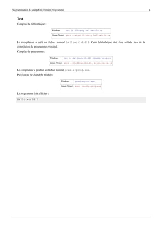 Programmation C sharp/Un premier programme 8
Test
Compilez la bibliothèque :
Windows csc /t:library helloworld.cs
Linux (Mono) gmcs -target:library helloworld.cs
Le compilateur a créé un fichier nommé helloworld.dll. Cette bibliothèque doit être utilisée lors de la
compilation du programme principal.
Compilez le programme :
Windows csc /r:helloworld.dll premierprog.cs
Linux (Mono) gmcs -r:helloworld.dll premierprog.cs
Le compilateur a produit un fichier nommé premierprog.exe.
Puis lancez l'exécutable produit :
Windows premierprog.exe
Linux (Mono) mono premierprog.exe
Le programme doit afficher :
Hello world !
 