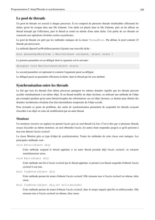 Programmation C sharp/Threads et synchronisation 108
Le pool de threads
Un pool de threads est associé à chaque processus. Il est composé de plusieurs threads réutilisables effectuant les
tâches qu'on lui assigne dans une file d'attente. Une tâche est placée dans la file d'attente, puis on lui affecte un
thread inocupé qui l'effectuera, puis le thread se remet en attente d'une autre tâche. Une partie de ces threads est
consacrée aux opérations d'entrées-sorties asynchrones.
Le pool de threads est géré par les méthodes statiques de la classe ThreadPool. Par défaut, le pool contient 25
threads par processeur.
La méthode QueueUserWorkItem permet d'ajouter une nouvelle tâche :
bool QueueUserWorkItem ( WaitCallback callback, object state )
Le premier paramètre est un délégué dont la signature est la suivante :
delegate void WaitCallback(object state)
Le second paramètre est optionnel et contient l'argument passé au délégué.
Le délégué passé en paramètre effectuera la tâche, dans le thread qui lui sera attribué.
Synchronisation entre les threads
Le fait que tous les threads d'un même processus partagent les mêmes données signifie que les threads peuvent
accéder simultanément à un même objet. Si un thread modifie un objet (écriture, en utilisant une méthode de l'objet
par exemple) pendant qu'un autre thread récupère des informations sur cet objet (lecture), ce dernier peut obtenir des
données incohérentes résultant d'un état intermédiaire temporaire de l'objet accédé.
Pour résoudre ce genre de problème, des outils de synchronisation permettent de suspendre les threads essayant
d'accéder à un objet en cours de modification par un autre thread.
Moniteur
Un moniteur (monitor en anglais) ne permet l'accès qu'à un seul thread à la fois. C'est à dire que si plusieurs threads
essaye d'accéder au même moniteur, un seul obtiendra l'accès, les autres étant suspendus jusqu'à ce qu'ils puissent à
leur tour détenir l'accès exclusif.
La classe Monitor gère ce type d'objet de synchronisation. Toutes les méthodes de cette classe sont statiques. Les
principales méthodes sont :
void Enter(object obj)
Cette méthode suspend le thread appelant si un autre thread possède déjà l'accès exclusif, ou retourne
immédiatement sinon.
void Exit(object obj)
Cette méthode met fin à l'accès exclusif par le thread appelant, et permet à un thread suspendu d'obtenir l'accès
exclusif à son tour.
bool TryEnter(object obj)
Cette méthode permet de tenter d'obtenir l'accès exclusif. Elle retourne true si l'accès exclusif est obtenu, false
sinon.
bool TryEnter(object obj,int milliseconds)
Cette méthode permet de tenter d'obtenir l'accès exclusif, dans le temps imparti spécifié en millisecondes. Elle
retourne true si l'accès exclusif est obtenu, false sinon.
 