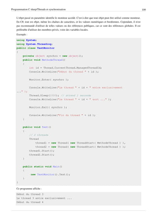 Programmation C sharp/Threads et synchronisation 109
L'objet passé en paramètre identifie le moniteur accédé. C'est à dire que tout objet peut être utilisé comme moniteur.
En C#, tout est objet, même les chaînes de caractères, et les valeurs numériques et booléennes. Cependant, il n'est
pas recommandé d'utiliser de telles valeurs ou des références publiques, car ce sont des références globales. Il est
préférable d'utiliser des membres privés, voire des variables locales.
Exemple :
using System;
using System.Threading;
public class TestMonitor
{
private object synchro = new object();
public void MethodeThread()
{
int id = Thread.CurrentThread.ManagedThreadId;
Console.WriteLine("Début du thread " + id );
Monitor.Enter( synchro );
Console.WriteLine("Le thread " + id + " entre exclusivement
..." );
Thread.Sleep(1000); // attend 1 seconde
Console.WriteLine("Le thread " + id + " sort ..." );
Monitor.Exit( synchro );
Console.WriteLine("Fin du thread " + id );
}
public void Test()
{
// 2 threads
Thread
thread1 = new Thread( new ThreadStart( MethodeThread ) ),
thread2 = new Thread( new ThreadStart( MethodeThread ) );
thread1.Start();
thread2.Start();
}
public static void Main()
{
new TestMonitor().Test();
}
}
Ce programme affiche :
Début du thread 3
Le thread 3 entre exclusivement ...
Début du thread 4
 