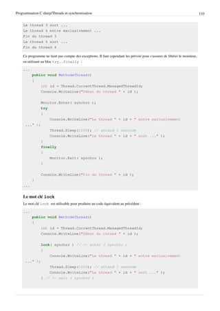 Programmation C sharp/Threads et synchronisation 110
Le thread 3 sort ...
Le thread 4 entre exclusivement ...
Fin du thread 3
Le thread 4 sort ...
Fin du thread 4
Ce programme ne tient pas compte des exceptions. Il faut cependant les prévoir pour s'assurer de libérer le moniteur,
en utilisant un bloc try..finally :
...
public void MethodeThread()
{
int id = Thread.CurrentThread.ManagedThreadId;
Console.WriteLine("Début du thread " + id );
Monitor.Enter( synchro );
try
{
Console.WriteLine("Le thread " + id + " entre exclusivement
..." );
Thread.Sleep(1000); // attend 1 seconde
Console.WriteLine("Le thread " + id + " sort ..." );
}
finally
{
Monitor.Exit( synchro );
}
Console.WriteLine("Fin du thread " + id );
}
...
Le mot clé lock
Le mot clé lock est utilisable pour produire un code équivalent au précédent :
...
public void MethodeThread()
{
int id = Thread.CurrentThread.ManagedThreadId;
Console.WriteLine("Début du thread " + id );
lock( synchro ) // <- enter ( synchro )
{
Console.WriteLine("Le thread " + id + " entre exclusivement
..." );
Thread.Sleep(1000); // attend 1 seconde
Console.WriteLine("Le thread " + id + " sort ..." );
} // <- exit ( synchro )
 