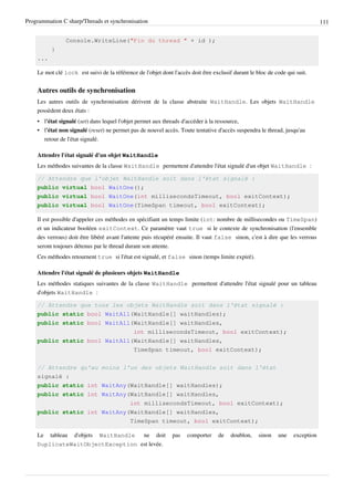 Programmation C sharp/Threads et synchronisation 111
Console.WriteLine("Fin du thread " + id );
}
...
Le mot clé lock est suivi de la référence de l'objet dont l'accès doit être exclusif durant le bloc de code qui suit.
Autres outils de synchronisation
Les autres outils de synchronisation dérivent de la classe abstraite WaitHandle. Les objets WaitHandle
possèdent deux états :
• l'état signalé (set) dans lequel l'objet permet aux threads d'accéder à la ressource,
• l'état non signalé (reset) ne permet pas de nouvel accès. Toute tentative d'accès suspendra le thread, jusqu'au
retour de l'état signalé.
Attendre l'état signalé d'un objet WaitHandle
Les méthodes suivantes de la classe WaitHandle permettent d'attendre l'état signalé d'un objet WaitHandle :
// Attendre que l'objet WaitHandle soit dans l'état signalé :
public virtual bool WaitOne();
public virtual bool WaitOne(int millisecondsTimeout, bool exitContext);
public virtual bool WaitOne(TimeSpan timeout, bool exitContext);
Il est possible d'appeler ces méthodes en spécifiant un temps limite (int: nombre de millisecondes ou TimeSpan)
et un indicateur booléen exitContext. Ce paramètre vaut true si le contexte de synchronisation (l'ensemble
des verrous) doit être libéré avant l'attente puis récupéré ensuite. Il vaut false sinon, c'est à dire que les verrous
seront toujours détenus par le thread durant son attente.
Ces méthodes retournent true si l'état est signalé, et false sinon (temps limite expiré).
Attendre l'état signalé de plusieurs objets WaitHandle
Les méthodes statiques suivantes de la classe WaitHandle permettent d'attendre l'état signalé pour un tableau
d'objets WaitHandle :
// Attendre que tous les objets WaitHandle soit dans l'état signalé :
public static bool WaitAll(WaitHandle[] waitHandles);
public static bool WaitAll(WaitHandle[] waitHandles,
int millisecondsTimeout, bool exitContext);
public static bool WaitAll(WaitHandle[] waitHandles,
TimeSpan timeout, bool exitContext);
// Attendre qu'au moins l'un des objets WaitHandle soit dans l'état
signalé :
public static int WaitAny(WaitHandle[] waitHandles);
public static int WaitAny(WaitHandle[] waitHandles,
int millisecondsTimeout, bool exitContext);
public static int WaitAny(WaitHandle[] waitHandles,
TimeSpan timeout, bool exitContext);
Le tableau d'objets WaitHandle ne doit pas comporter de doublon, sinon une exception
DuplicateWaitObjectException est levée.
 