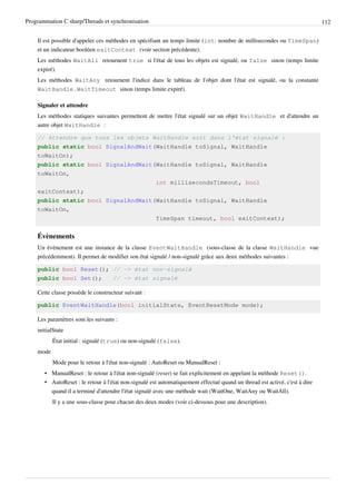 Programmation C sharp/Threads et synchronisation 112
Il est possible d'appeler ces méthodes en spécifiant un temps limite (int: nombre de millisecondes ou TimeSpan)
et un indicateur booléen exitContext (voir section précédente).
Les méthodes WaitAll retournent true si l'état de tous les objets est signalé, ou false sinon (temps limite
expiré).
Les méthodes WaitAny retournent l'indice dans le tableau de l'objet dont l'état est signalé, ou la constante
WaitHandle.WaitTimeout sinon (temps limite expiré).
Signaler et attendre
Les méthodes statiques suivantes permettent de mettre l'état signalé sur un objet WaitHandle et d'attendre un
autre objet WaitHandle :
// Attendre que tous les objets WaitHandle soit dans l'état signalé :
public static bool SignalAndWait(WaitHandle toSignal, WaitHandle
toWaitOn);
public static bool SignalAndWait(WaitHandle toSignal, WaitHandle
toWaitOn,
int millisecondsTimeout, bool
exitContext);
public static bool SignalAndWait(WaitHandle toSignal, WaitHandle
toWaitOn,
TimeSpan timeout, bool exitContext);
Évènements
Un évènement est une instance de la classe EventWaitHandle (sous-classe de la classe WaitHandle vue
précédemment). Il permet de modifier son état signalé / non-signalé grâce aux deux méthodes suivantes :
public bool Reset(); // -> état non-signalé
public bool Set(); // -> état signalé
Cette classe possède le constructeur suivant :
public EventWaitHandle(bool initialState, EventResetMode mode);
Les paramètres sont les suivants :
initialState
État initial : signalé (true) ou non-signalé (false).
mode
Mode pour le retour à l'état non-signalé : AutoReset ou ManualReset :
• ManualReset : le retour à l'état non-signalé (reset) se fait explicitement en appelant la méthode Reset().
• AutoReset : le retour à l'état non-signalé est automatiquement effectué quand un thread est activé, c'est à dire
quand il a terminé d'attendre l'état signalé avec une méthode wait (WaitOne, WaitAny ou WaitAll).
Il y a une sous-classe pour chacun des deux modes (voir ci-dessous pour une description).
 