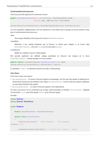 Programmation C sharp/Threads et synchronisation 113
Synchronisation inter-processus
Cette classe possède également le constructeur suivant :
public EventWaitHandle(bool initialState, EventResetMode mode,
string name, ref Boolean createdNew,
System.Security.AccessControl.EventWaitHandleSecurity eventSecurity);
Les trois paramètres supplémentaires sont tous optionnels et sont utilisés pour le partage au niveau système et donc
pour la synchronisation entre processus :
name
Nom unique identifiant cette instance de la classe EventWaitHandle.
createdNew
Référence à une variable booléenne que la fonction va utiliser pour indiquer si un nouvel objet
EventWaitHandle a été créé (true) ou s'il existe déjà (false).
eventSecurity
Définit les conditions d'accès à l'objet partagé.
Elle possède également une méthode statique permettant de retrouver une instance de la classe
EventWaitHandle existante partagée au niveau système :
public static EventWaitHandle OpenExisting(string name,
System.Security.AccessControl.EventRights rights);
Le paramètre rights est optionnel et permet d'accéder à l'objet partagé.
Sous-classes
Cette classe a deux sous-classes :
• AutoResetEvent : Le retour à l'état non-signalé est automatique. Une fois que l'état signalé est obtenu par un
thread (fin de l'attente par une méthode wait), l'objet AutoResetEvent revient à l'état non-signalé, empêchant
un autre thread d'obtenir l'état signalé.
• ManualResetEvent : Le retour à l'état non-signalé se fait explicitement.
Ces deux sous-classes ont un constructeur qui accepte comme paramètre un booléen initialState indiquant
son état initial : true pour l'état signalé, false pour l'état non-signalé.
Exemple :
using System;
using System.Threading;
class Exemple
{
static AutoResetEvent evenementTermine;
static void AutreThread()
{
Console.WriteLine(" Autre thread : 0% accompli,
attente...");
evenementTermine.WaitOne(); // Attend état signalé + Reset
 