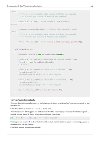 Programmation C sharp/Threads et synchronisation 114
(auto)
// l'état a été signalé, mais retour à l'état non-signalé
// maintenant que l'appel à WaitOne est terminé.
Console.WriteLine(" Autre thread : 50% accompli,
attente...");
evenementTermine.WaitOne(); // Attend état signalé + Reset
(auto)
// l'état a été signalé, mais retour à l'état non-signalé
// maintenant que l'appel à WaitOne est terminé.
Console.WriteLine(" Autre thread : 100% accompli, terminé.");
}
static void Main()
{
evenementTermine = new AutoResetEvent(false);
Console.WriteLine("Main: démarrage de l'autre thread...");
Thread t = new Thread(AutreThread);
t.Start();
Console.WriteLine("Main: tâche 1/2 : 1 seconde ...");
Thread.Sleep(1000);
evenementTermine.Set(); // -> état signalé
Console.WriteLine("Main: tâche 2/2 : 2 secondes ...");
Thread.Sleep(2000);
evenementTermine.Set(); // -> état signalé
Console.WriteLine("Main: fin des tâches.");
}
}
Verrou d'exclusion mutuelle
Un verrou d'exclusion mutuelle (mutex en abrégé) permet de donner un accès exclusif pour une ressource à un seul
thread à la fois.
Cette classe dérive de la classe WaitHandle décrite avant.
Pour obtenir l'accès, il faut appeler une méthode wait (WaitOne par exemple), c'est à dire attendre l'état signalé. La
méthode suivante permet de libérer le verrou en positionnant l'état signalé :
public void ReleaseMutex(); // -> État signalé
Comme pour une instance de la classe AutoResetEvent, le retour à l'état non-signalé est automatique, quand un
thread sort de la fonction d'attente.
Cette classe possède le constructeur suivant :
 