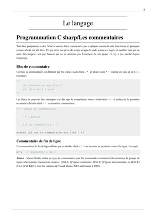9
Le langage
Programmation C sharp/Les commentaires
Tout bon programme a des fichiers sources bien commentés pour expliquer comment cela fonctionne et pourquoi
certains choix ont été faits. Ce qui évite une perte de temps lorsque le code source est repris et modifié, soit par un
autre développeur, soit par l'auteur qui ne se souvient pas forcément de son projet s'il n'y a pas touché depuis
longtemps.
Bloc de commentaire
Un bloc de commentaire est délimité par les signes slash-étoile /* et étoile-slash */ comme en Java et en C++.
Exemple :
/*
Un commentaire explicatif
sur plusieurs lignes...
*/
Les blocs ne peuvent être imbriqués car dès que le compilateur trouve slash-étoile /*, il recherche la première
occurrence d'étoile-slash */ terminant le commentaire.
/* : début du commentaire
/* : ignoré
fin du commentaire : */
erreur ici car le commentaire est fini : */
Commentaire de fin de ligne
Un commentaire de fin de ligne débute par un double slash // et se termine au prochain retour à la ligne. Exemple :
x++; // augmenter x de 1
Astuce : Visual Studio utilise ce type de commentaire pour les commandes commenter/décommenter le groupe de
lignes sélectionnées (raccourcis claviers : [Ctrl-E] [C] pour commenter, [Ctrl-E] [U] pour décommenter, ou [Ctrl-K]
[C] et [Ctrl-K] [U] avec les versions de Visual Studio .NET antérieures à 2005).
 