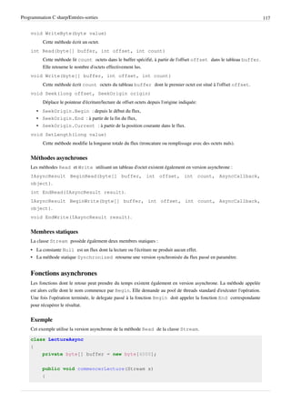 Programmation C sharp/Entrées-sorties 117
void WriteByte(byte value)
Cette méthode écrit un octet.
int Read(byte[] buffer, int offset, int count)
Cette méthode lit count octets dans le buffer spécifié, à partir de l'offset offset dans le tableau buffer.
Elle retourne le nombre d'octets effectivement lus.
void Write(byte[] buffer, int offset, int count)
Cette méthode écrit count octets du tableau buffer dont le premier octet est situé à l'offset offset.
void Seek(long offset, SeekOrigin origin)
Déplace le pointeur d'écriture/lecture de offset octets depuis l'origine indiquée:
• SeekOrigin.Begin : depuis le début du flux,
• SeekOrigin.End : à partir de la fin du flux,
• SeekOrigin.Current : à partir de la position courante dans le flux.
void SetLength(long value)
Cette méthode modifie la longueur totale du flux (troncature ou remplissage avec des octets nuls).
Méthodes asynchrones
Les méthodes Read et Write utilisant un tableau d'octet existent également en version asynchrone :
IAsyncResult BeginRead(byte[] buffer, int offset, int count, AsyncCallback,
object).
int EndRead(IAsyncResult result).
IAsyncResult BeginWrite(byte[] buffer, int offset, int count, AsyncCallback,
object).
void EndWrite(IAsyncResult result).
Membres statiques
La classe Stream possède également deux membres statiques :
• La constante Null est un flux dont la lecture ou l'écriture ne produit aucun effet.
• La méthode statique Synchronized retourne une version synchronisée du flux passé en paramètre.
Fonctions asynchrones
Les fonctions dont le retour peut prendre du temps existent également en version asynchrone. La méthode appelée
est alors celle dont le nom commence par Begin. Elle demande au pool de threads standard d'exécuter l'opération.
Une fois l'opération terminée, le delegate passé à la fonction Begin doit appeler la fonction End correspondante
pour récupérer le résultat.
Exemple
Cet exemple utilise la version asynchrone de la méthode Read de la classe Stream.
class LectureAsync
{
private byte[] buffer = new byte[4000];
public void commencerLecture(Stream s)
{
 
