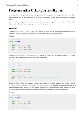 Programmation C sharp/La sérialisation 119
Programmation C sharp/La sérialisation
La sérialisation est un procédé d'entrée-sortie permettant de sauvegarder et recharger l'état d'un objet. Cette
fonctionnalité permet de faire abstraction du format de fichier utilisé. Celui-ci dépend de l'outil de sérialisation
utilisé.
L'état d'un objet correspond à l'ensemble des valeurs de ses champs. Les proriétés sont calculées en fonction des
champs, et le code des méthodes ne change pas au cours de l'exécution.
Attributs
L'attribut System.SerializableAttribute marque les classes dont les instances peuvent être sérialisées. Si
l'attribut est absent pour une classe, la sérialisation de ses instances provoquera une exception.
Exemple :
[Serializable]
class Facture
{
public string Client;
public double TotalHT;
public double TotalTTC;
}
L'attribut System.NonSerializedAttribute marque les champs qu'il ne faut pas enregistrer. C'est le cas
des champs dont on peut retrouver la valeur par calcul, par exemple.
Exemple :
[Serializable]
class Facture
{
public string Client;
public double TotalHT;
[NonSerialized]
public double TotalTTC; // = TotalHT * (1 + taux_TVA/100)
}
Quand la classe évolue, de nouveaux champs sont ajoutés à la classe, d'autres sont retirés. L'attribut
System.Runtime.Serialization.OptionalFieldAttribute marque les champs optionnels lors de la
désérialisation (lecture de l'objet). Il est donc possible de marquer les nouveaux champs comme optionnels, et garder
les anciens champs (marqués optionnels également) pour garder la compatibilité avec les anciens fichiers.
Exemple :
[Serializable]
class Facture
{
public string Client;
public double TotalHT;
[NonSerialized]
 