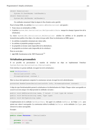 Programmation C sharp/La sérialisation 121
object Deserialize(
System.IO.TextReader textReader);
object Deserialize(
System.Xml.XmlReader xmlReader);
Ces méthodes retournent l'objet lu depuis le flux d'entrée-sortie spécifié.
Pour le format XML, les attributs Serializable et NonSerialized sont ignorés :
• Toute classe est sérialisable en XML,
• L'attribut System.Xml.Serialization.XmlIgnoreAttribute marque les champs à ignorer lors de la
sérialisation.
La classe System.Xml.Serialization.XmlSerializer sérialise les attributs et les propriétés en
lecture/écriture publics d'un objet, si la valeur n'est pas nulle. Donc la sérialisation en XML ignore :
• les attributs et propriétés retournant une valeur nulle,
• les attributs et propriétés protégés ou privés,
• les propriétés en lecture seule (impossible de les désérialiser),
• les propriétés en écriture seule (impossible de les sérialiser).
Pour en savoir plus :
• (en) XML Serialization in the .NET Framework
[1]
Sérialisation personnalisée
Il est possible de personnaliser la manière de sérialiser un objet en implémentant l'interface
System.Runtime.Serialization.ISerializable.
Cette interface n'a qu'une méthode, invoquée lors de la sérialisation :
void GetObjectData (
SerializationInfo info,
StreamingContext context )
Mais la classe doit également comporter le constructeur suivant, invoqué lors de la désérialisation :
protected NomDeClasse(SerializationInfo info, StreamingContext context)
L'objet de type SerializationInfo permet la sérialisation et la désérialisation de l'objet. Chaque valeur sauvegardée est
associé à un nom unique. Cet objet possède les méthodes suivantes :
public void AddValue(string name, T value) // tout type de valeur
public void GetValue(string name, Type type)
public void GetType(string name)
L'implémentation de la méthode GetObjectData fait appel à la méthode AddValue de l'objet info pour
ajouter une valeur à sauvegarder. Le constructeur utilise la méthode GetValue ou les méthodes GetType pour
retrouver la valeur sauvegardée.
Exemple :
[Serializable]
public class Personne : ISerializable
{
private string nom;
private int age;
 