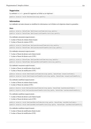 Programmation C sharp/Les fichiers 124
Suppression
La méthode Delete permet de supprimer un fichier ou un répertoire :
public static void Delete(string path);
Informations
Les méthodes suivantes donnent ou modifient les informations sur le fichier ou le répertoire donné en paramètre.
Dates
public static DateTime GetCreationTime(string path);
public static DateTime GetCreationTimeUtc(string path);
Ces méthodes retournent respectivement :
• la date et l'heure de création (heure locale)
• la date et l'heure de création (UTC)
public static DateTime GetLastAccessTime(string path);
public static DateTime GetLastAccessTimeUtc(string path);
Ces méthodes retournent respectivement :
• la date et l'heure du dernier accès (heure locale)
• la date et l'heure du dernier accès (UTC)
public static DateTime GetLastWriteTime(string path);
public static DateTime GetLastWriteTimeUtc(string path);
Ces méthodes retournent respectivement :
• la date et l'heure de modification (heure locale)
• la date et l'heure de modification (UTC)
public static void SetCreationTime(string path, DateTime creationTime);
public static void SetCreationTimeUtc(string path, DateTime creationTimeUtc);
Ces méthodes modifient respectivement :
• la date et l'heure de création (heure locale)
• la date et l'heure de création (UTC)
public static void SetLastAccessTime(string path, DateTime lastAccessTime);
public static void SetLastAccessTimeUtc(string path, DateTime lastAccessTimeUtc);
Ces méthodes modifient respectivement :
• la date et l'heure du dernier accès (heure locale)
• la date et l'heure du dernier accès (UTC)
public static void SetLastWriteTime(string path, DateTime lastWriteTime);
public static void SetLastWriteTimeUtc(string path, DateTime lastWriteTimeUtc);
Ces méthodes modifient respectivement :
• la date et l'heure de modification (heure locale)
• la date et l'heure de modification (UTC)
 