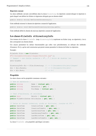 Programmation C sharp/Les fichiers 126
Répertoire courant
Les deux méthodes suivants sont définies dans la classe Directory. Le répertoire courant désigne le répertoire à
partir duquel sont définis les fichiers et répertoires désignés par un chemin relatif.
public static string GetCurrentDirectory();
Cette méthode retourne le chemin du répertoire courant de l'application.
public static void SetCurrentDirectory(string path);
Cette méthode défini le chemin du nouveau répertoire courant de l'application.
Les classes FileInfo et DirectoryInfo
Une instance de la classe FileInfo (resp. DirectoryInfo) représente un fichier (resp. un répertoire), c'est à
dire correspond à un chemin donné.
Ces classes permettent les mêmes fonctionnalités que celles vues précédemment, en utilisant des méthodes
d'instances. Il n'y a qu'un seul constructeur qui prend comme paramètre le chemin du fichier ou répertoire.
Exemple :
FileInfo file = new FileInfo(
@"C:DocumentsProjetsImagesPhoto252.jpg" );
// Rappel : une chaîne verbatim ( @"..." ) évite de doubler les
anti-slashs
DirectoryInfo dir = file.Directory; // -> C:DocumentsProjetsImages
dir = dir.Parent; // -> C:DocumentsProjets
dir = dir.Root; // -> C:
Propriétés
Les deux classes ont les propriétés communes suivantes :
// Nom et extension :
public string Name { virtual get; }
public string Extension { get; }
public string FullName { virtual get; }
// Test d'existence, et attributs
public bool Exists { virtual get; }
public FileAttributes Attributes { get; set; }
// Dates et heures (création, accès et écriture), locales et UTC :
public DateTime CreationTime { get; set; }
public DateTime CreationTimeUtc { get; set; }
public DateTime LastAccessTime { get; set; }
public DateTime LastAccessTimeUtc { get; set; }
public DateTime LastWriteTime { get; set; }
public DateTime LastWriteTimeUtc { get; set; }
La classe FileInfo a les propriétés spécifiques suivantes :
 