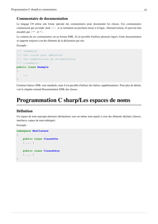 Programmation C sharp/Les commentaires 10
Commentaire de documentation
Le langage C# utilise une forme spéciale des commentaires pour documenter les classes. Ces commentaires
commencent par un triple slash /// et se terminent au prochain retour à la ligne. Alternativement, ils peuvent être
encadrés par /** et */.
Le contenu de ces commentaires est au format XML. Il est possible d'utiliser plusieurs lignes. Cette documentation
se rapporte toujours à un des éléments de la déclaration qui suit.
Exemple :
/// <summary>
/// Une classe pour démontrer
/// les commentaires de documentation
/// </summary>
public class Exemple
{
...
}
Certaines balises XML sont standards, mais il est possible d'utiliser des balises supplémentaires. Pour plus de détails,
voir le chapitre nommé Documentation XML des classes.
Programmation C sharp/Les espaces de noms
Définition
Un espace de nom regroupe plusieurs déclarations sous un même nom ajouté à ceux des éléments déclarés (classes,
interfaces, espace de nom imbriqué).
Exemple :
namespace MesClasses
{
public class ClasseUne
{ ... }
public class ClasseDeux
{ ... }
}
 