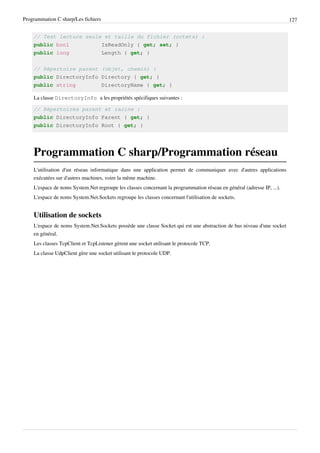 Programmation C sharp/Les fichiers 127
// Test lecture seule et taille du fichier (octets) :
public bool IsReadOnly { get; set; }
public long Length { get; }
// Répertoire parent (objet, chemin) :
public DirectoryInfo Directory { get; }
public string DirectoryName { get; }
La classe DirectoryInfo a les propriétés spécifiques suivantes :
// Répertoires parent et racine :
public DirectoryInfo Parent { get; }
public DirectoryInfo Root { get; }
Programmation C sharp/Programmation réseau
L'utilisation d'un réseau informatique dans une application permet de communiquer avec d'autres applications
exécutées sur d'autres machines, voire la même machine.
L'espace de noms System.Net regroupe les classes concernant la programmation réseau en général (adresse IP, ...).
L'espace de noms System.Net.Sockets regroupe les classes concernant l'utilisation de sockets.
Utilisation de sockets
L'espace de noms System.Net.Sockets possède une classe Socket qui est une abstraction de bas niveau d'une socket
en général.
Les classes TcpClient et TcpListener gèrent une socket utilisant le protocole TCP.
La classe UdpClient gère une socket utilisant le protocole UDP.
 