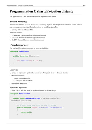 Programmation C sharp/Exécution distante 128
Programmation C sharp/Exécution distante
Une application .NET peut être un service distant et peut s'exécuter comme :
Serveur Remoting
À l'aide de la librairie System.Runtime.Remoting à placer dans l'application servante et cliente, celles-ci
peuvent partager une classe par Marshaling suivant un canal Http, Ipc ou Tcp.
Le remoting utilise les échanges RPC.
Dans cette solution :
1. INTERFACE : IRemoteMath est une librairie de classe
2. SERVER : RemoteServer est une application console
3. CLIENT : RemoteClient est une application console
L'interface partagée
Une interface IOperations comprenant un prototype d'addition.
namespace IRemoteMath
{
public interface IOperations
{
int Addition(int a, int b);
}
}
Le serveur
Le serveur est l'application qui distribue ses services. Pour qu'elle déserve à distance, il lui faut :
• Dans ses références :
1. System.Runtime.Remoting
2. Le namespace d'IRemoteMath
• Implémenter IOperations
Implémenter IOperations
La classe à servir doit faire partie du service distributeur ici RemoteServer
namespace RemoteServer
{
public class RemoteOperations : MarshalByRefObject,
IRemoteMath.IOperations
{
// l'objet aura une durée de vie illimitée
public override object InitializeLifetimeService()
{
return null;
}
 