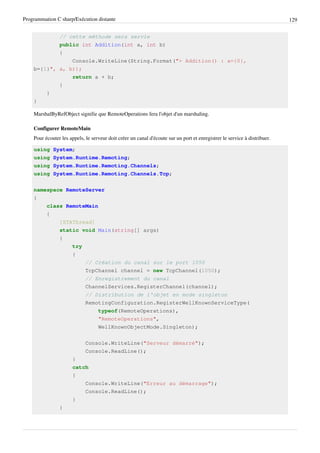Programmation C sharp/Exécution distante 129
// cette méthode sera servie
public int Addition(int a, int b)
{
Console.WriteLine(String.Format("> Addition() : a={0},
b={1}", a, b));
return a + b;
}
}
}
MarshalByRefObject signifie que RemoteOperations fera l'objet d'un marshaling.
Configurer RemoteMain
Pour écouter les appels, le serveur doit créer un canal d'écoute sur un port et enregistrer le service à distribuer.
using System;
using System.Runtime.Remoting;
using System.Runtime.Remoting.Channels;
using System.Runtime.Remoting.Channels.Tcp;
namespace RemoteServer
{
class RemoteMain
{
[STAThread]
static void Main(string[] args)
{
try
{
// Création du canal sur le port 1050
TcpChannel channel = new TcpChannel(1050);
// Enregistrement du canal
ChannelServices.RegisterChannel(channel);
// Distribution de l'objet en mode singleton
RemotingConfiguration.RegisterWellKnownServiceType(
typeof(RemoteOperations),
"RemoteOperations",
WellKnownObjectMode.Singleton);
Console.WriteLine("Serveur démarré");
Console.ReadLine();
}
catch
{
Console.WriteLine("Erreur au démarrage");
Console.ReadLine();
}
}
 