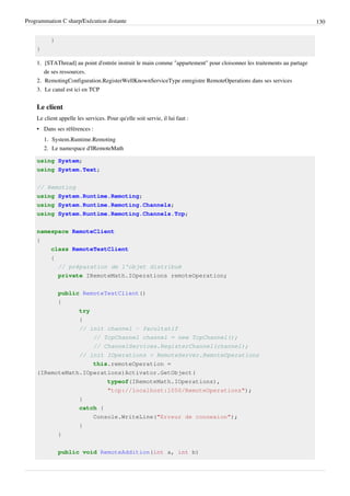 Programmation C sharp/Exécution distante 130
}
}
1. [STAThread] au point d'entrée instruit le main comme "appartement" pour cloisonner les traitements au partage
de ses ressources.
2. RemotingConfiguration.RegisterWellKnownServiceType enregistre RemoteOperations dans ses services
3. Le canal est ici en TCP
Le client
Le client appelle les services. Pour qu'elle soit servie, il lui faut :
• Dans ses références :
1. System.Runtime.Remoting
2. Le namespace d'IRemoteMath
using System;
using System.Text;
// Remoting
using System.Runtime.Remoting;
using System.Runtime.Remoting.Channels;
using System.Runtime.Remoting.Channels.Tcp;
namespace RemoteClient
{
class RemoteTestClient
{
// préparation de l'objet distribué
private IRemoteMath.IOperations remoteOperation;
public RemoteTestClient()
{
try
{
// init channel - facultatif
// TcpChannel channel = new TcpChannel();
// ChannelServices.RegisterChannel(channel);
// init IOperations < RemoteServer.RemoteOperations
this.remoteOperation =
(IRemoteMath.IOperations)Activator.GetObject(
typeof(IRemoteMath.IOperations),
"tcp://localhost:1050/RemoteOperations");
}
catch {
Console.WriteLine("Erreur de connexion");
}
}
public void RemoteAddition(int a, int b)
 