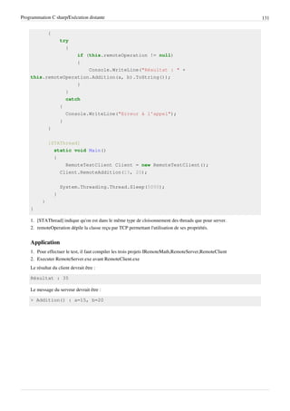 Programmation C sharp/Exécution distante 131
{
try
{
if (this.remoteOperation != null)
{
Console.WriteLine("Résultat : " +
this.remoteOperation.Addition(a, b).ToString());
}
}
catch
{
Console.WriteLine("Erreur à l'appel");
}
}
[STAThread]
static void Main()
{
RemoteTestClient Client = new RemoteTestClient();
Client.RemoteAddition(15, 20);
System.Threading.Thread.Sleep(5000);
}
}
}
1. [STAThread] indique qu'on est dans le même type de cloisonnement des threads que pour server.
2. remoteOperation dépile la classe reçu par TCP permettant l'utilisation de ses propriétés.
Application
1. Pour effectuer le test, il faut compiler les trois projets IRemoteMath,RemoteServer,RemoteClient
2. Executer RemoteServer.exe avant RemoteClient.exe
Le résultat du client devrait être :
Résultat : 35
Le message du serveur devrait être :
> Addition() : a=15, b=20
 