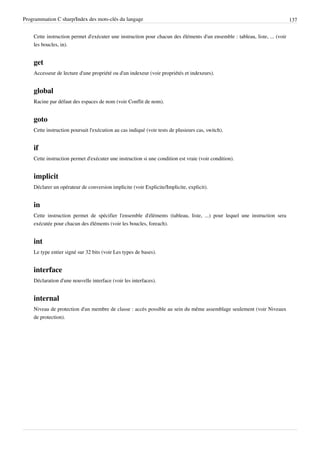 Programmation C sharp/Index des mots-clés du langage 137
Cette instruction permet d'exécuter une instruction pour chacun des éléments d'un ensemble : tableau, liste, ... (voir
les boucles, in).
get
Accesseur de lecture d'une propriété ou d'un indexeur (voir propriétés et indexeurs).
global
Racine par défaut des espaces de nom (voir Conflit de nom).
goto
Cette instruction poursuit l'exécution au cas indiqué (voir tests de plusieurs cas, switch).
if
Cette instruction permet d'exécuter une instruction si une condition est vraie (voir condition).
implicit
Déclarer un opérateur de conversion implicite (voir Explicite/Implicite, explicit).
in
Cette instruction permet de spécifier l'ensemble d'éléments (tableau, liste, ...) pour lequel une instruction sera
exécutée pour chacun des éléments (voir les boucles, foreach).
int
Le type entier signé sur 32 bits (voir Les types de bases).
interface
Déclaration d'une nouvelle interface (voir les interfaces).
internal
Niveau de protection d'un membre de classe : accès possible au sein du même assemblage seulement (voir Niveaux
de protection).
 