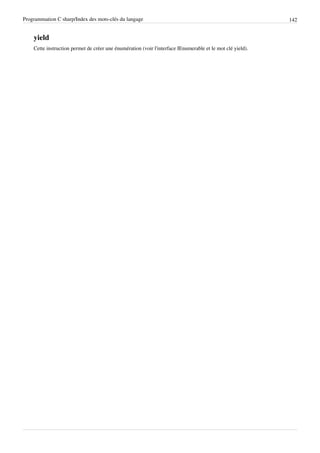 Programmation C sharp/Index des mots-clés du langage 142
yield
Cette instruction permet de créer une énumération (voir l'interface IEnumerable et le mot clé yield).
 