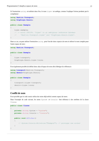 Programmation C sharp/Les espaces de noms 13
Si l'instruction using est utilisée deux fois, le nom Ligne est ambigu, comme l'explique l'erreur produite par le
compilateur :
using Gestion.Transport;
using Graphique.Dessin;
public class Exemple
{
Ligne exemple;
// -> error CS0104: 'Ligne' is an ambiguous reference between
// 'Gestion.Transport.Ligne' and 'Graphique.Dessin.Ligne'.
}
Dans ce cas, on peut utiliser l'instruction using pour l'un des deux espaces de nom et utiliser le nom complet pour
l'autre espace de nom :
using Gestion.Transport;
public class Exemple
{
Ligne transport;
Graphique.Dessin.Ligne trace;
}
Il est également possible de définir deux alias d'espace de nom afin d'abréger les références:
using transport=Gestion.Transport;
using dessin=Graphique.Dessin;
public class Exemple
{
transport::Ligne transport;
dessin::Ligne trace;
}
Conflit de nom
Il est possible que le code source utilise des noms déjà utilisé comme espace de noms.
Dans l'exemple de code suivant, les noms System et Console font référence à des attributs de la classe
Classe.
public class Classe
{
private string System = "system";
private string Console = "console";
public void Afficher()
{
// System.Console.WriteLine("Exemple"); // provoque une erreur
}
}
 