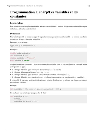 Programmation C sharp/Les variables et les constantes 15
Programmation C sharp/Les variables et les
constantes
Les variables
Une variable réserve une place en mémoire pour stocker des données : résultats d'expressions, données lues depuis
un fichier, ... Elle est associée à un nom.
Déclaration
Une variable possède un nom et un type. Ce type détermine ce que peut stocker la variable : un nombre, une chaîne
de caractère, un objet d'une classe particulière ...
La syntaxe est la suivante :
type nom [ = expression ] ;
Exemples :
double prix_unitaire;
int quantite = 50;
string article = "Pommes";
bool rabais = false;
Assigner une variable (initialiser) à la déclaration n'est pas obligatoire. Dans ce cas, elle possède la valeur par défaut
correspondant au type :
• la valeur par défaut des types numériques et caractères (char) est zéro (0),
• la valeur par défaut du type booléen (bool) est false,
• la valeur par défaut des types références (objet, chaîne de caractère, tableaux) est null,
• la valeur par défaut des types énumérés (enum) est celle qui correspond au type sous-jacent (int par défaut).
Il est possible de regrouper la déclaration de plusieurs variables du même type en utilisant une virgule pour séparer
les différentes variables.
Exemple :
int quantite = 50, nombre, quantite_en_stock = 100 ;
Ou en plaçant une variable par ligne pour plus de clarté :
int quantite = 50,
nombre,
quantite_en_stock = 100 ;
 