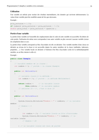 Programmation C sharp/Les variables et les constantes 16
Utilisation
Une variable est utilisée pour stocker des résultats intermédiaires, des données qui serviront ultérieurement. La
valeur d'une variable peut être modifiée autant de fois que nécessaire.
Exemple :
prix_unitaire = 1.50;
if (rabais) prix_unitaire = prix_unitaire - 0.20;
double prix_total = prix_unitaire * quantite ;
Portée d'une variable
La portée d'une variable est l'ensemble des emplacements dans le code où cette variable est accessible. En dehors de
cette portée, l'utilisation du même nom correspondra à une autre variable ou plus souvent à aucune variable (erreur
de compilation dans ce cas).
La portée d'une variable correspond au bloc d'accolades où elle est déclarée. Une variable membre d'une classe est
déclarée au niveau de la classe et est accessible depuis les autres membres de la classe (méthodes, indexeurs,
propriétés, ...). Une variable locale est déclarée à l'intérieur d'un bloc d'accolades (celui de la méthode/propriété
membre, ou un bloc interne à celle-ci).
Exemple :
public class Exemple
{
// variable membre de la classe :
int nombre = 5; // portée : la classe Exemple
public int MethodeUne()
{
// variable locale à la méthode :
int nombre = 10; // portée : la méthode MethodeUne()
return nombre + // la variable locale
this.nombre; // la variable membre
// retourne 10 + 5 , c'est à dire 15
}
public int MethodeDeux()
{
System.Console.WriteLine("Nombre = " + nombre); // la variable
membre
// Nombre = 5
{
int nombre = 20; // variable locale au bloc d'accolades
System.Console.WriteLine("Nombre = " + nombre); // la
variable locale
// Nombre = 20
} // la variable locale est hors de portée
 