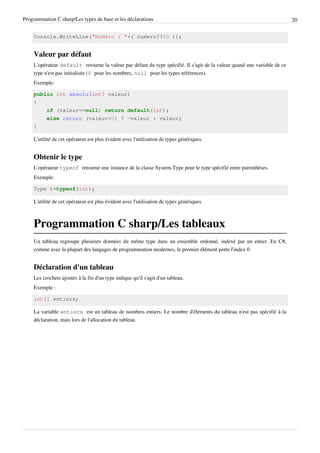 Programmation C sharp/Les types de base et les déclarations 20
Console.WriteLine("Numéro : "+( numero??50 ));
Valeur par défaut
L'opérateur default retourne la valeur par défaut du type spécifié. Il s'agit de la valeur quand une variable de ce
type n'est pas initialisée (0 pour les nombres, null pour les types références).
Exemple:
public int absolu(int? valeur)
{
if (valeur==null) return default(int);
else return (valeur<0) ? -valeur : valeur;
}
L'utilité de cet opérateur est plus évident avec l'utilisation de types génériques.
Obtenir le type
L'opérateur typeof retourne une instance de la classe System.Type pour le type spécifié entre parenthèses.
Exemple:
Type t=typeof(int);
L'utilité de cet opérateur est plus évident avec l'utilisation de types génériques.
Programmation C sharp/Les tableaux
Un tableau regroupe plusieurs données du même type dans un ensemble ordonné, indexé par un entier. En C#,
comme avec la plupart des langages de programmation modernes, le premier élément porte l'index 0.
Déclaration d'un tableau
Les crochets ajoutés à la fin d'un type indique qu'il s'agit d'un tableau.
Exemple :
int[] entiers;
La variable entiers est un tableau de nombres entiers. Le nombre d'éléments du tableau n'est pas spécifié à la
déclaration, mais lors de l'allocation du tableau.
 