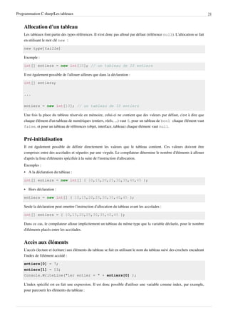 Programmation C sharp/Les tableaux 21
Allocation d'un tableau
Les tableaux font partie des types références. Il n'est donc pas alloué par défaut (référence null). L'allocation se fait
en utilisant le mot clé new :
new type[taille]
Exemple :
int[] entiers = new int[10]; // un tableau de 10 entiers
Il est également possible de l'allouer ailleurs que dans la déclaration :
int[] entiers;
...
entiers = new int[10]; // un tableau de 10 entiers
Une fois la place du tableau réservée en mémoire, celui-ci ne contient que des valeurs par défaut, c'est à dire que
chaque élément d'un tableau de numériques (entiers, réels, ...) vaut 0, pour un tableau de bool chaque élément vaut
false, et pour un tableau de références (objet, interface, tableau) chaque élément vaut null.
Pré-initialisation
Il est également possible de définir directement les valeurs que le tableau contient. Ces valeurs doivent être
comprises entre des accolades et séparées par une virgule. Le compilateur détermine le nombre d'éléments à allouer
d'après la liste d'éléments spécifiée à la suite de l'instruction d'allocation.
Exemples :
• A la déclaration du tableau :
int[] entiers = new int[] { 10,15,20,25,30,35,40,45 };
• Hors déclaration :
entiers = new int[] { 10,15,20,25,30,35,40,45 };
Seule la déclaration peut omettre l'instruction d'allocation du tableau avant les accolades :
int[] entiers = { 10,15,20,25,30,35,40,45 };
Dans ce cas, le compilateur alloue implicitement un tableau du même type que la variable déclarée, pour le nombre
d'éléments placés entre les accolades.
Accès aux éléments
L'accés (lecture et écriture) aux éléments du tableau se fait en utilisant le nom du tableau suivi des crochets encadrant
l'index de l'élément accédé :
entiers[0] = 7;
entiers[1] = 13;
Console.WriteLine("1er entier = " + entiers[0] );
L'index spécifié est en fait une expression. Il est donc possible d'utiliser une variable comme index, par exemple,
pour parcourir les éléments du tableau :
 