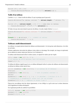 Programmation C sharp/Les tableaux 22
for(int i=0 ; i<2 ; i++)
Console.WriteLine("entier n°" + i + " = " + entiers[ i ] );
Taille d'un tableau
L'attribut Length donne la taille du tableau. Ce qui est pratique pour le parcourir :
Console.WriteLine("Le tableau contient " + entiers.Length + " entiers :");
for(int i=0 ; i<entiers.Length ; i++) // i : index dans le tableau
Console.WriteLine(" ["+i+"] = " + entiers[i] );
Si l'index n'est pas nécessaire durant le parcours du tableau, il est plus simple d'utiliser foreach :
Console.WriteLine("Le tableau contient " + entiers.Length + " entiers
:");
foreach(int n in entiers) // n : élément du tableau
Console.WriteLine(" " + n );
Tableaux multi-dimensionnels
Les tableaux vus jusqu'à présent étaient des tableaux uni-dimensionnels : ils n'ont qu'une seule dimension, c'est à dire
un seul index.
Certaines applications nécessitent des tableaux à deux indices ou davantage. Par exemple, une image est représentée
par un tableau de couleurs indexé par l'abscisse (x) et l'ordonnée (y).
Un tableau multi-dimensionnel utilise la même syntaxe, en séparant les indices par une virgule.
int[,] image = new int[ 32, 16 ];
// un tableau de 32*16 entiers, soit 512 entiers
image[1,5] = 0;
Un tableau de tableaux (appelé jagged array ou tableau déchiqueté) utilise la syntaxe des tableaux uni-dimensionnels
en utilisant un tableau comme type de base :
int[][] ensembles = new int[10][]; // un tableau de 10 tableaux
d'entiers
ensembles[0] = new int[11]; // dont le premier contient 11
entiers
ensembles[1] = new int[] { 2, 3 }; // le deuxième : 2 entiers (2 et 3)
// ensembles[2] à ensembles[9] valent null car non alloués
ensembles[1][1] = 4; // remplace la valeur 3 par 4
Chacun des sous-tableaux doit être alloué séparemment, et rien n'oblige à ce qu'ils aient tous la même dimension
(d'où l'appellation de tableau déchiqueté).
Il est également possible de combiner les possibilités :
int[,][] donnees = new int[10,20][];
donnees[1,5] = new int[25];
donnees[1,5][10] = 12;
 