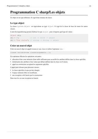 Programmation C sharp/Les objets 23
Programmation C sharp/Les objets
Un objet est un type référence. Il s'agit d'une instance de classe.
Le type object
La classe System.Object est équivalente au type object. Il s'agit de la classe de base de toutes les autres
classes.
L'auto-boxing/unboxing permet d'utiliser le type object pour n'importe quel type de valeur :
object obj;
obj = 10; // int -> Int32 -> object
obj = "Une chaîne"; // string -> String -> object
Créer un nouvel objet
Créer un nouvel objet est appelé instancier une classe et utilise l'opérateur new :
classe variable=new classe(arguments...);
Cet opérateur effectue les opérations suivantes :
• allocation d'une zone mémoire d'une taille suffisante pour accueillir les attributs définis dans la classe spécifiée,
• initialisation des attributs à leur valeur par défaut (définie dans la classe ou 0 sinon),
• appel au constructeur acceptant les arguments spécifiés.
L'appel peut échouer pour plusieurs raisons :
• la classe spécifiée n'a pas pu être chargée,
• l'espace mémoire libre est insuffisant,
• une exception a été lancée par le constructeur.
Dans tous les cas une exception est lancée.
 