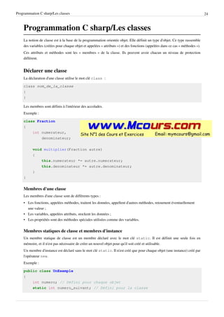 Programmation C sharp/Les classes 24
Programmation C sharp/Les classes
La notion de classe est à la base de la programmation orientée objet. Elle définit un type d'objet. Ce type rassemble
des variables (créées pour chaque objet et appelées « attributs ») et des fonctions (appelées dans ce cas « méthodes »).
Ces attributs et méthodes sont les « membres » de la classe. Ils peuvent avoir chacun un niveau de protection
différent.
Déclarer une classe
La déclaration d'une classe utilise le mot clé class :
class nom_de_la_classe
{
}
Les membres sont définis à l'intérieur des accolades.
Exemple :
class Fraction
{
int numerateur,
denominateur;
void multiplier(Fraction autre)
{
this.numerateur *= autre.numerateur;
this.denominateur *= autre.denominateur;
}
}
Membres d'une classe
Les membres d'une classe sont de différents types :
• Les fonctions, appelées méthodes, traitent les données, appellent d'autres méthodes, retournent éventuellement
une valeur ;
• Les variables, appelées attributs, stockent les données ;
• Les propriétés sont des méthodes spéciales utilisées comme des variables.
Membres statiques de classe et membres d'instance
Un membre statique de classe est un membre déclaré avec le mot clé static. Il est définit une seule fois en
mémoire, et il n'est pas nécessaire de créer un nouvel objet pour qu'il soit créé et utilisable.
Un membre d'instance est déclaré sans le mot clé static. Il n'est créé que pour chaque objet (une instance) créé par
l'opérateur new.
Exemple :
public class UnExemple
{
int numero; // Défini pour chaque objet
static int numero_suivant; // Défini pour la classe
 