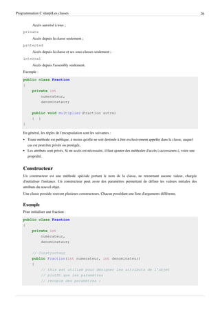 Programmation C sharp/Les classes 26
Accès autorisé à tous ;
private
Accès depuis la classe seulement ;
protected
Accès depuis la classe et ses sous-classes seulement ;
internal
Accès depuis l'assembly seulement.
Exemple :
public class Fraction
{
private int
numerateur,
denominateur;
public void multiplier(Fraction autre)
{ }
}
En général, les règles de l'encapsulation sont les suivantes :
• Toute méthode est publique, à moins qu'elle ne soit destinée à être exclusivement appelée dans la classe, auquel
cas est peut être privée ou protégée,
• Les attributs sont privés. Si un accès est nécessaire, il faut ajouter des méthodes d'accès («accesseurs»), voire une
propriété.
Constructeur
Un constructeur est une méthode spéciale portant le nom de la classe, ne retournant aucune valeur, chargée
d'initialiser l'instance. Un constructeur peut avoir des paramètres permettant de définir les valeurs initiales des
attributs du nouvel objet.
Une classe possède souvent plusieurs constructeurs. Chacun possédant une liste d'arguments différente.
Exemple
Pour initialiser une fraction :
public class Fraction
{
private int
numerateur,
denominateur;
// Constructeur
public Fraction(int numerateur, int denominateur)
{
// this est utilisé pour désigner les attributs de l'objet
// plutôt que les paramètres
// recopie des paramètres :
 
