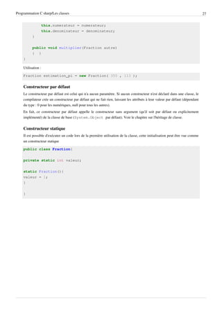 Programmation C sharp/Les classes 27
this.numerateur = numerateur;
this.denominateur = denominateur;
}
public void multiplier(Fraction autre)
{ }
}
Utilisation :
Fraction estimation_pi = new Fraction( 355 , 113 );
Constructeur par défaut
Le constructeur par défaut est celui qui n'a aucun paramètre. Si aucun constructeur n'est déclaré dans une classe, le
compilateur crée un constructeur par défaut qui ne fait rien, laissant les attributs à leur valeur par défaut (dépendant
du type : 0 pour les numériques, null pour tous les autres).
En fait, ce constructeur par défaut appelle le constructeur sans argument (qu'il soit par défaut ou explicitement
implémenté) de la classe de base (System.Object par défaut). Voir le chapitre sur l'héritage de classe.
Constructeur statique
Il est possible d'exécuter un code lors de la première utilisation de la classe, cette initialisation peut être vue comme
un constructeur statique
public class Fraction{
private static int valeur;
static Fraction(){
valeur = 1;
}
}
 