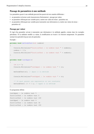 Programmation C sharp/Les fonctions 29
Passage de paramètres à une méthode
Les paramètres passés à une méthode peuvent être passés de trois manière différentes :
• un paramètre en lecture seule (transmission d'information) : passage par valeur,
• un paramètre référençant une variable pour y mettre une valeur de retour : paramètre out,
• un paramètre référençant une variable pour transmettre une information et y mettre une valeur de retour :
paramètre ref.
Passage par valeur
Il s'agit d'un paramètre servant à transmettre une information à la méthode appelée, comme dans les exemples
précédents. Si la méthode modifie sa valeur, la modification est locale à la fonction uniquement. Un paramètre
normal n'est précédé d'aucun mot-clé particulier.
Exemple :
private void methodeTest(int nombre)
{
Console.WriteLine("fonctionTest : le nombre vaut " + nombre);
nombre = 100;
Console.WriteLine("fonctionTest : le nombre vaut " + nombre);
}
private void testAppel()
{
int n = 5;
Console.WriteLine("testAppel : le nombre vaut " + n);
methodeTest(n); // Appel à la méthode
Console.WriteLine("testAppel : le nombre vaut " + n);
// On peut passer une expression ou une constante
methodeTest( 25 + 5 ); // Appel à la méthode
}
Ce programme affiche :
testAppel : le nombre vaut 5
fonctionTest : le nombre vaut 5
fonctionTest : le nombre vaut 100
testAppel : le nombre vaut 5
fonctionTest : le nombre vaut 30
fonctionTest : le nombre vaut 100
 