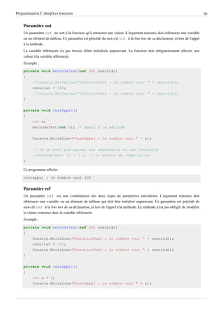 Programmation C sharp/Les fonctions 30
Paramètre out
Un paramètre out ne sert à la fonction qu'à retourner une valeur. L'argument transmis doit référencer une variable
ou un élément de tableau. Ce paramètre est précédé du mot-clé out à la fois lors de sa déclaration, et lors de l'appel
à la méthode.
La variable référencée n'a pas besoin d'être initialisée auparavant. La fonction doit obligatoirement affecter une
valeur à la variable référencée.
Exemple :
private void methodeTest(out int resultat)
{
//Console.WriteLine("fonctionTest : le nombre vaut " + resultat);
resultat = 100;
//Console.WriteLine("fonctionTest : le nombre vaut " + resultat);
}
private void testAppel()
{
int n;
methodeTest(out n); // Appel à la méthode
Console.WriteLine("testAppel : le nombre vaut " + n);
// On ne peut pas passer une expression ou une constante
//methodeTest( 25 + 5 ); // <- erreur de compilation
}
Ce programme affiche :
testAppel : le nombre vaut 100
Paramètre ref
Un paramètre ref est une combinaison des deux types de paramètres précédents. L'argument transmis doit
référencer une variable ou un élément de tableau qui doit être initialisé auparavant. Ce paramètre est précédé du
mot-clé ref à la fois lors de sa déclaration, et lors de l'appel à la méthode. La méthode n'est pas obligée de modifier
la valeur contenue dans la variable référencée.
Exemple :
private void methodeTest(ref int resultat)
{
Console.WriteLine("fonctionTest : le nombre vaut " + resultat);
resultat = 100;
Console.WriteLine("fonctionTest : le nombre vaut " + resultat);
}
private void testAppel()
{
int n = 5;
Console.WriteLine("testAppel : le nombre vaut " + n);
 