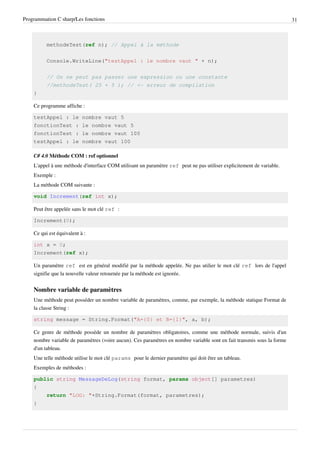 Programmation C sharp/Les fonctions 31
methodeTest(ref n); // Appel à la méthode
Console.WriteLine("testAppel : le nombre vaut " + n);
// On ne peut pas passer une expression ou une constante
//methodeTest( 25 + 5 ); // <- erreur de compilation
}
Ce programme affiche :
testAppel : le nombre vaut 5
fonctionTest : le nombre vaut 5
fonctionTest : le nombre vaut 100
testAppel : le nombre vaut 100
C# 4.0 Méthode COM : ref optionnel
L'appel à une méthode d'interface COM utilisant un paramètre ref peut ne pas utiliser explicitement de variable.
Exemple :
La méthode COM suivante :
void Increment(ref int x);
Peut être appelée sans le mot clé ref :
Increment(0);
Ce qui est équivalent à :
int x = 0;
Increment(ref x);
Un paramètre ref est en général modifié par la méthode appelée. Ne pas utilier le mot clé ref lors de l'appel
signifie que la nouvelle valeur retournée par la méthode est ignorée.
Nombre variable de paramètres
Une méthode peut posséder un nombre variable de paramètres, comme, par exemple, la méthode statique Format de
la classe String :
string message = String.Format("A={0} et B={1}", a, b);
Ce genre de méthode possède un nombre de paramètres obligatoires, comme une méthode normale, suivis d'un
nombre variable de paramètres (voire aucun). Ces paramètres en nombre variable sont en fait transmis sous la forme
d'un tableau.
Une telle méthode utilise le mot clé params pour le dernier paramètre qui doit être un tableau.
Exemples de méthodes :
public string MessageDeLog(string format, params object[] parametres)
{
return "LOG: "+String.Format(format, parametres);
}
 