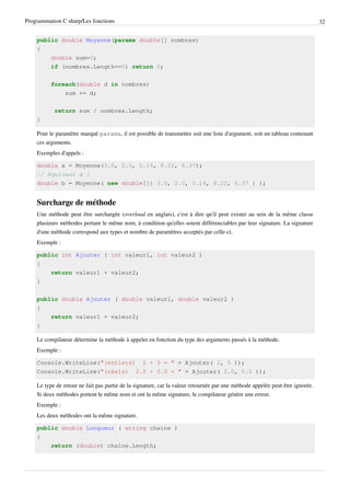 Programmation C sharp/Les fonctions 32
public double Moyenne(params double[] nombres)
{
double sum=0;
if (nombres.Length==0) return 0;
foreach(double d in nombres)
sum += d;
return sum / nombres.Length;
}
Pour le paramètre marqué params, il est possible de transmettre soit une liste d'argument, soit un tableau contenant
ces arguments.
Exemples d'appels :
double a = Moyenne(3.0, 2.0, 5.14, 8.22, 6.37);
// Equivaut à :
double b = Moyenne( new double[]{ 3.0, 2.0, 5.14, 8.22, 6.37 } );
Surcharge de méthode
Une méthode peut être surchargée (overload en anglais), c'est à dire qu'il peut exister au sein de la même classe
plusieurs méthodes portant le même nom, à condition qu'elles soient différenciables par leur signature. La signature
d'une méthode correspond aux types et nombre de paramètres acceptés par celle-ci.
Exemple :
public int Ajouter ( int valeur1, int valeur2 )
{
return valeur1 + valeur2;
}
public double Ajouter ( double valeur1, double valeur2 )
{
return valeur1 + valeur2;
}
Le compilateur détermine la méthode à appeler en fonction du type des arguments passés à la méthode.
Exemple :
Console.WriteLine("(entiers) 2 + 5 = " + Ajouter( 2, 5 ));
Console.WriteLine("(réels) 2.0 + 5.0 = " + Ajouter( 2.0, 5.0 ));
Le type de retour ne fait pas partie de la signature, car la valeur retournée par une méthode appelée peut être ignorée.
Si deux méthodes portent le même nom et ont la même signature, le compilateur génère une erreur.
Exemple :
Les deux méthodes ont la même signature.
public double Longueur ( string chaine )
{
return (double) chaine.Length;
 