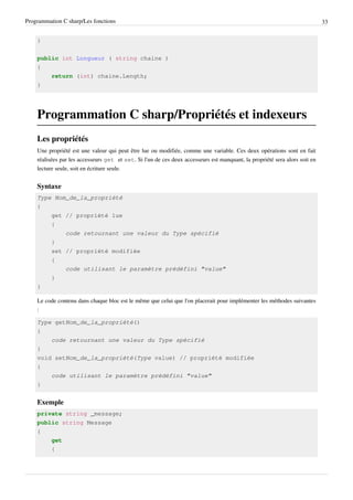 Programmation C sharp/Les fonctions 33
}
public int Longueur ( string chaine )
{
return (int) chaine.Length;
}
Programmation C sharp/Propriétés et indexeurs
Les propriétés
Une propriété est une valeur qui peut être lue ou modifiée, comme une variable. Ces deux opérations sont en fait
réalisées par les accesseurs get et set. Si l'un de ces deux accesseurs est manquant, la propriété sera alors soit en
lecture seule, soit en écriture seule.
Syntaxe
Type Nom_de_la_propriété
{
get // propriété lue
{
code retournant une valeur du Type spécifié
}
set // propriété modifiée
{
code utilisant le paramètre prédéfini "value"
}
}
Le code contenu dans chaque bloc est le même que celui que l'on placerait pour implémenter les méthodes suivantes
:
Type getNom_de_la_propriété()
{
code retournant une valeur du Type spécifié
}
void setNom_de_la_propriété(Type value) // propriété modifiée
{
code utilisant le paramètre prédéfini "value"
}
Exemple
private string _message;
public string Message
{
get
{
 