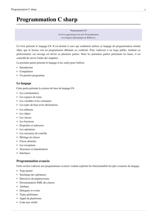 Programmation C sharp 1
Programmation C sharp
Programmation C#
Un livre appartenant à la série Programmation
et à l'étagère Informatique de Wikilivres.
Ce livre présente le langage C#. Il est destiné à ceux qui souhaitent utiliser ce langage de programmation orienté
objet, que le lecteur soit un programmeur débutant ou confirmé. Pour s'adresser à un large public, étudiant ou
professionnel, cet ouvrage est divisé en plusieurs parties. Dans les premières parties présentant les bases, il est
conseillé de suivre l'ordre des chapitres.
La première partie présente le langage et les outils pour l'utiliser.
• Introduction
• Compilation
• Un premier programme
Le langage
Cette partie présente la syntaxe de base du langage C#.
• Les commentaires
• Les espaces de noms
• Les variables et les constantes
• Les types de base et les déclarations
• Les tableaux
• Les objets
• Les classes
• Les fonctions
• Propriétés et indexeurs
• Les opérateurs
• Les structures de contrôle
• Héritage de classes
• Classe abstraite
• Les exceptions
• Structures et énumérations
• Interfaces
Programmation avancée
Cette section s'adresse aux programmeurs avancés voulant exploiter les fonctionnalités les plus avancées du langage.
• Type partiel
• Surcharge des opérateurs
• Directives du préprocesseur
• Documentation XML des classes
• Attributs
• Delegates et events
• Types génériques
• Appel de plateforme
• Code non vérifié
 