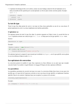 Programmation C sharp/Les opérateurs 37
• L'opérateur de décalage de bits vers la droite, comme son nom l'indique, décale les bits de l'opérande vers la
droite, du nombre de bits spécifié par le second opérande. Les bits les plus à droite sont donc perdus. Exemple :
0x93 >> 2
10010011 (0x93)
100100 >>2
= 00100100 (0x24)
Le test de type
Tester le type d'un objet permet de savoir si son type est d'une classe particulière ou une de ses sous-classes. Il
permet également de savoir si sa classe implémente une interface particulière.
L'opérateur is
Cet opérateur permet de tester le type d'un objet. Le premier argument est l'objet à tester, le second doit être un
Type. L'opérateur retourne une valeur de type bool : true si l'objet passé est du type spécifié, false sinon.
Syntaxe :
expression is type
Exemple :
Nombre nombre = new Entier(150);
if (nombre is Entier)
Console.WriteLine("nombre entier");
Cet opérateur équivaut à comparer le type retourné par la méthode GetType() avec le type spécifié, tout en gérant
le cas où la référence d'objet est nulle (null).
Les opérateurs de conversion
La conversion permet de modifier le type d'une expression ou d'une référence en un autre type (par exemple,
convertir l'entier 5 en nombre à virgule flottante). Le langage C# dispose de deux opérateurs différents :
Les parenthèses
Les parenthèses permettent de convertir tout type en un autre. La conversion d'objet d'une classe en une autre n'est
possible que si le type réel de l'expression convertie est une sous-classe du type spécifié, ou implémente l'interface
spécifiée. Dans le cas contraire, l'opérateur lance une exception. La syntaxe est la suivante :
(nouveau_type)expression
Exemple :
int longueur = (int)( 10.2 * 3.1415 );
 