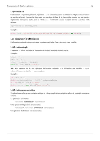 Programmation C sharp/Les opérateurs 38
L'opérateur as
Contrairement à l'opérateur précédent, l'opérateur as ne fonctionne que sur les références d'objets. Si la conversion
ne peut être effectuée (la nouvelle classe n'est pas une classe de base de la classe réelle, ou n'est pas une interface
implémentée par la classe réelle), alors la valeur null est retournée (aucune exception lancée). La syntaxe est la
suivante :
expression as nouveau_type
Exemple :
object o = "Chaîne de caractère dérive de la classe object" as object;
Les opérateurs d'affectation
L'affectation consiste à assigner une valeur (constante ou résultat d'une expression) à une variable.
L'affectation simple
L'opérateur = affecte le résultat de l'expression de droite à la variable située à gauche.
Exemples :
total = 0;
total = 1 + 2;
total = longueur + largeur;
this.article1.nom = "Livre";
N.B.: Cet opérateur est le seul opérateur d'affectation utilisable à la déclaration des variables : type
identifiant_variable = expression;
Exemples :
int total = 0;
double prix_total_ttc = 1.196 * prix_total_ht;
string nom_article = "Livre";
object livre = new Livre("Sans titre");
L'affectation avec opération
Un tel opérateur effectue une opération utilisant la valeur actuelle d'une variable et affecte le résultat à cette même
variable.
La syntaxe est la suivante :
variable opérateur = expression
Cette syntaxe est l'équivalent de la suivante :
variable = variable opérateur expression
Ces opérateurs d'affectation sont les suivants :
 