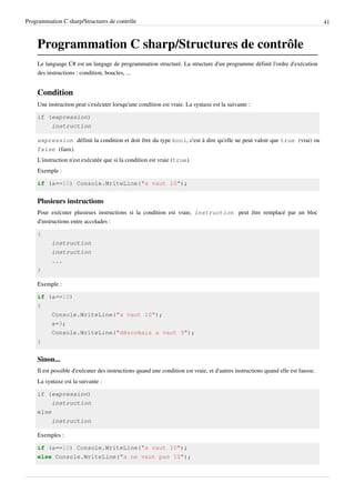 Programmation C sharp/Structures de contrôle 41
Programmation C sharp/Structures de contrôle
Le language C# est un langage de programmation structuré. La structure d'un programme définit l'ordre d'exécution
des instructions : condition, boucles, ...
Condition
Une instruction peut s'exécuter lorsqu'une condition est vraie. La syntaxe est la suivante :
if (expression)
instruction
expression définit la condition et doit être du type bool, c'est à dire qu'elle ne peut valoir que true (vrai) ou
false (faux).
L'instruction n'est exécutée que si la condition est vraie (true).
Exemple :
if (a==10) Console.WriteLine("a vaut 10");
Plusieurs instructions
Pour exécuter plusieurs instructions si la condition est vraie, instruction peut être remplacé par un bloc
d'instructions entre accolades :
{
instruction
instruction
...
}
Exemple :
if (a==10)
{
Console.WriteLine("a vaut 10");
a=9;
Console.WriteLine("désormais a vaut 9");
}
Sinon...
Il est possible d'exécuter des instructions quand une condition est vraie, et d'autres instructions quand elle est fausse.
La syntaxe est la suivante :
if (expression)
instruction
else
instruction
Exemples :
if (a==10) Console.WriteLine("a vaut 10");
else Console.WriteLine("a ne vaut pas 10");
 