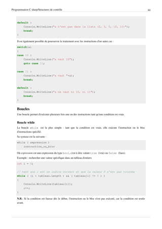 Programmation C sharp/Structures de contrôle 44
default :
Console.WriteLine("a n'est pas dans la liste (2, 3, 5, 10, 11)");
break;
}
Il est également possible de poursuivre le traitement avec les instructions d'un autre cas :
switch(a)
{
case 10 :
Console.WriteLine("a vaut 10");
goto case 11;
case 11 :
Console.WriteLine("a vaut "+a);
break;
default :
Console.WriteLine("a ne vaut ni 10, ni 11");
break;
}
Boucles
Une boucle permet d'exécuter plusieurs fois une ou des instructions tant qu'une condition est vraie.
Boucle while
La boucle while est la plus simple : tant que la condition est vraie, elle exécute l'instruction ou le bloc
d'instructions spécifié.
Sa syntaxe est la suivante :
while ( expression )
instruction_ou_bloc
Où expression est une expression du type bool, c'est à dire valant true (vrai) ou false (faux).
Exemple : rechercher une valeur spécifique dans un tableau d'entiers
int i = 0;
// tant que i est un indice correct et que la valeur 0 n'est pas trouvée
while ( (i < tableau.Length ) && ( tableau[i] != 0 ) )
{
Console.WriteLine(tableau[i]);
i++;
}
N.B.: Si la condition est fausse dès le début, l'instruction ou le bloc n'est pas exécuté, car la condition est testée
avant.
 