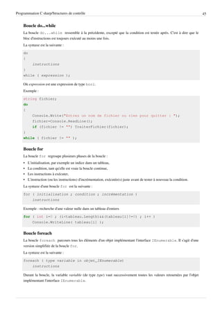 Programmation C sharp/Structures de contrôle 45
Boucle do...while
La boucle do...while ressemble à la précédente, excepté que la condition est testée après. C'est à dire que le
bloc d'instructions est toujours exécuté au moins une fois.
La syntaxe est la suivante :
do
{
instructions
}
while ( expression );
Où expression est une expression de type bool.
Exemple :
string fichier;
do
{
Console.Write("Entrez un nom de fichier ou rien pour quitter : ");
fichier=Console.ReadLine();
if (fichier != "") TraiterFichier(fichier);
}
while ( fichier != "" );
Boucle for
La boucle for regroupe plusieurs phases de la boucle :
• L'initialisation, par exemple un indice dans un tableau,
• La condition, tant qu'elle est vraie la boucle continue,
• Les instructions à exécuter,
• L'instruction (ou les instructions) d'incrémentation, exécutée(s) juste avant de tester à nouveau la condition.
La syntaxe d'une boucle for est la suivante :
for ( initialisation ; condition ; incrémentation )
instructions
Exemple : recherche d'une valeur nulle dans un tableau d'entiers
for ( int i=0 ; (i<tableau.Length)&&(tableau[i]!=0) ; i++ )
Console.WriteLine( tableau[i] );
Boucle foreach
La boucle foreach parcours tous les éléments d'un objet implémentant l'interface IEnumerable. Il s'agit d'une
version simplifiée de la boucle for.
La syntaxe est la suivante :
foreach ( type variable in objet_IEnumerable)
instructions
Durant la boucle, la variable variable (de type type) vaut successivement toutes les valeurs retournées par l'objet
implémentant l'interface IEnumerable.
 